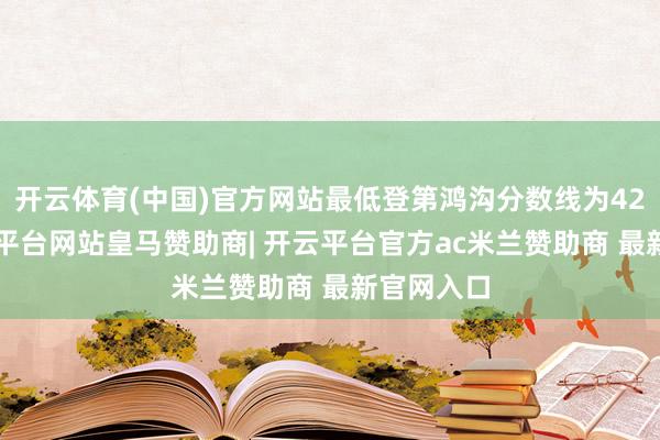 开云体育(中国)官方网站最低登第鸿沟分数线为429分-开云平台网站皇马赞助商| 开云平台官方ac米兰赞助商 最新官网入口