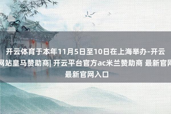 开云体育于本年11月5日至10日在上海举办-开云平台网站皇马赞助商| 开云平台官方ac米兰赞助商 最新官网入口