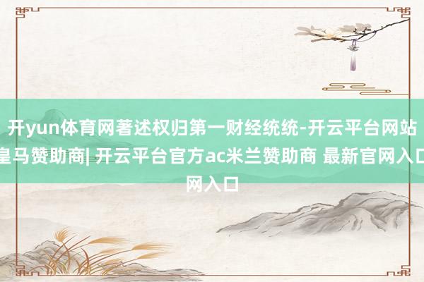 开yun体育网著述权归第一财经统统-开云平台网站皇马赞助商| 开云平台官方ac米兰赞助商 最新官网入口