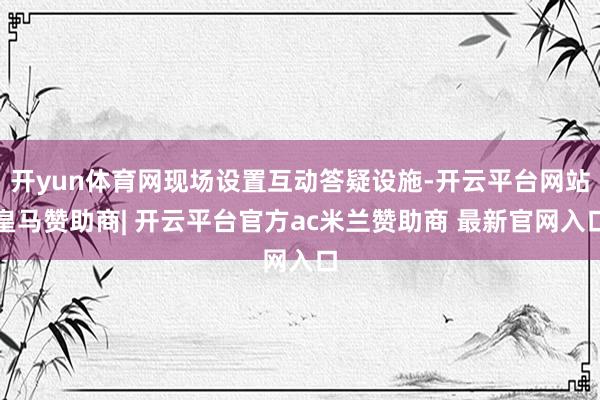 开yun体育网现场设置互动答疑设施-开云平台网站皇马赞助商| 开云平台官方ac米兰赞助商 最新官网入口
