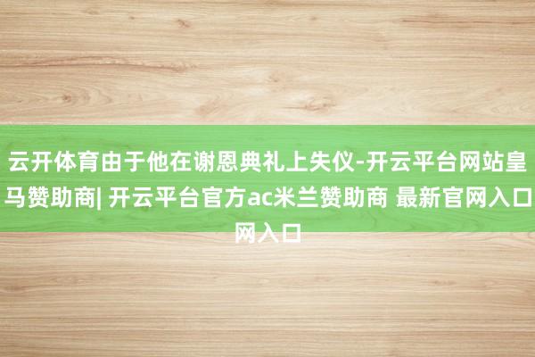 云开体育由于他在谢恩典礼上失仪-开云平台网站皇马赞助商| 开云平台官方ac米兰赞助商 最新官网入口