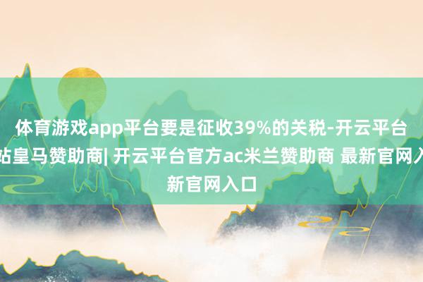 体育游戏app平台要是征收39%的关税-开云平台网站皇马赞助商| 开云平台官方ac米兰赞助商 最新官网入口