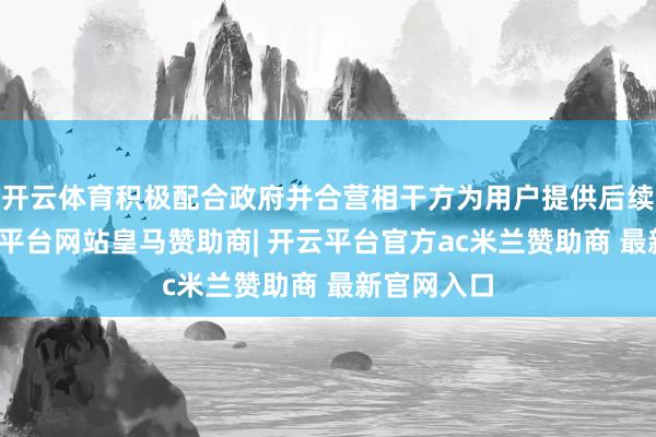 开云体育积极配合政府并合营相干方为用户提供后续管事-开云平台网站皇马赞助商| 开云平台官方ac米兰赞助商 最新官网入口