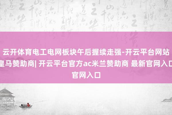 云开体育电工电网板块午后握续走强-开云平台网站皇马赞助商| 开云平台官方ac米兰赞助商 最新官网入口