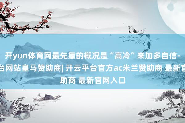 开yun体育网最先靠的概况是“高冷”来加多自信-开云平台网站皇马赞助商| 开云平台官方ac米兰赞助商 最新官网入口