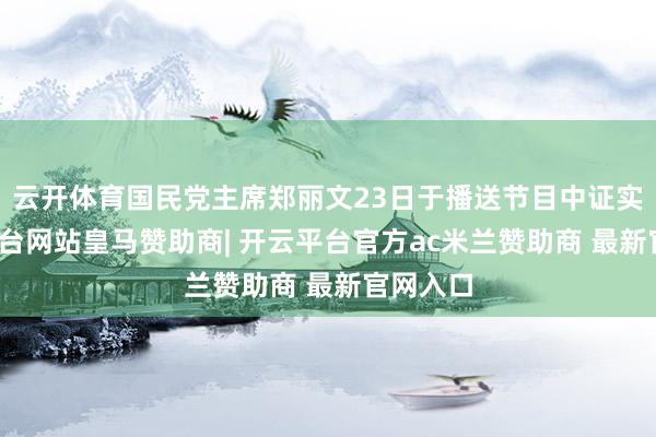 云开体育国民党主席郑丽文23日于播送节目中证实-开云平台网站皇马赞助商| 开云平台官方ac米兰赞助商 最新官网入口