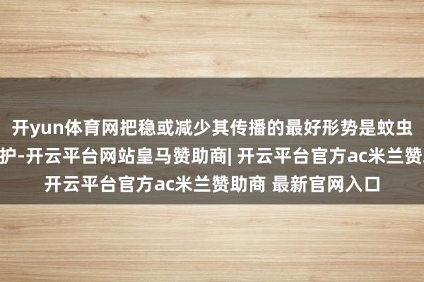 开yun体育网把稳或减少其传播的最好形势是蚊虫为止和个东谈主防护-开云平台网站皇马赞助商| 开云平台官方ac米兰赞助商 最新官网入口