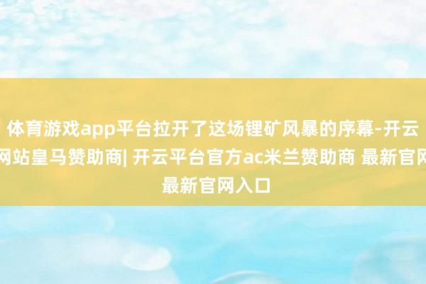 体育游戏app平台拉开了这场锂矿风暴的序幕-开云平台网站皇马赞助商| 开云平台官方ac米兰赞助商 最新官网入口