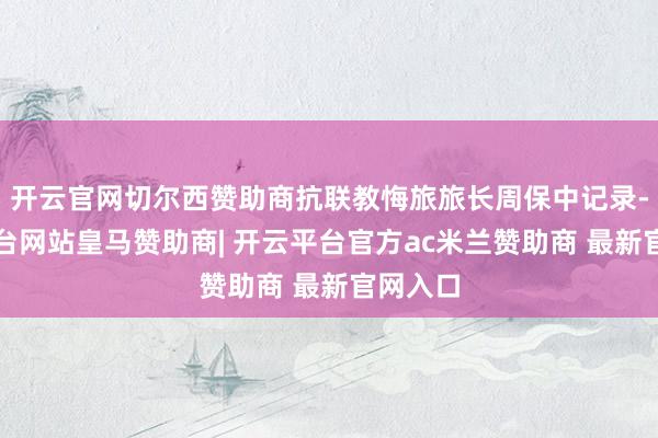 开云官网切尔西赞助商抗联教悔旅旅长周保中记录-开云平台网站皇马赞助商| 开云平台官方ac米兰赞助商 最新官网入口