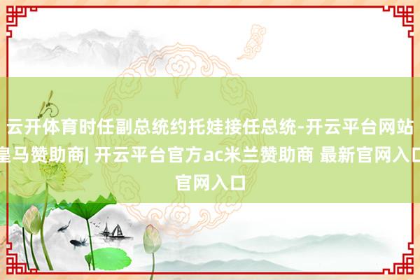 云开体育时任副总统约托娃接任总统-开云平台网站皇马赞助商| 开云平台官方ac米兰赞助商 最新官网入口
