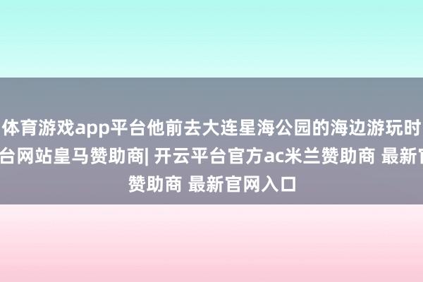 体育游戏app平台他前去大连星海公园的海边游玩时-开云平台网站皇马赞助商| 开云平台官方ac米兰赞助商 最新官网入口