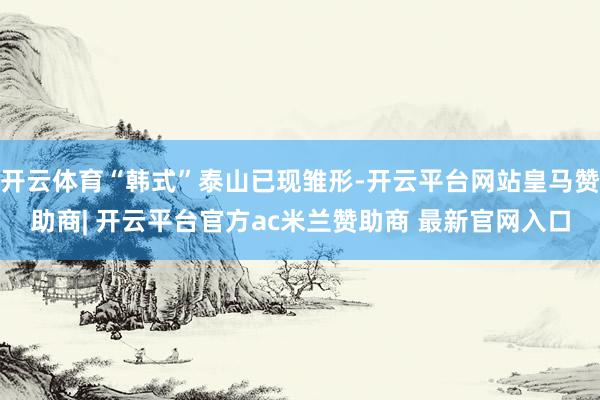 开云体育“韩式”泰山已现雏形-开云平台网站皇马赞助商| 开云平台官方ac米兰赞助商 最新官网入口