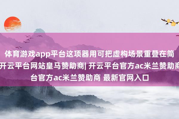 体育游戏app平台这项器用可把虚构场景重叠在简直卫星图像上-开云平台网站皇马赞助商| 开云平台官方ac米兰赞助商 最新官网入口