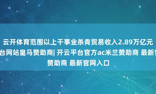云开体育范围以上干事业杀青贸易收入2.89万亿元-开云平台网站皇马赞助商| 开云平台官方ac米兰赞助商 最新官网入口