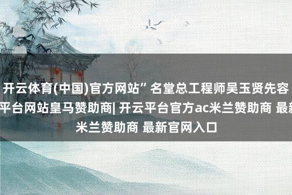 开云体育(中国)官方网站”名堂总工程师吴玉贤先容说念-开云平台网站皇马赞助商| 开云平台官方ac米兰赞助商 最新官网入口