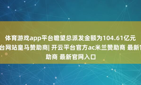 体育游戏app平台瞻望总派发金额为104.61亿元-开云平台网站皇马赞助商| 开云平台官方ac米兰赞助商 最新官网入口
