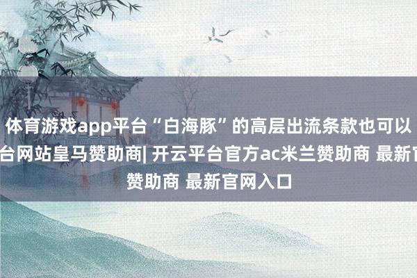体育游戏app平台“白海豚”的高层出流条款也可以-开云平台网站皇马赞助商| 开云平台官方ac米兰赞助商 最新官网入口