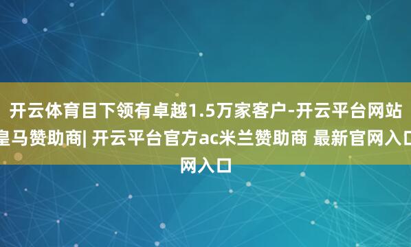 开云体育目下领有卓越1.5万家客户-开云平台网站皇马赞助商| 开云平台官方ac米兰赞助商 最新官网入口