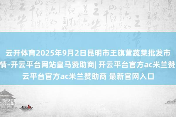 云开体育2025年9月2日昆明市王旗营蔬菜批发市集有限公司价钱行情-开云平台网站皇马赞助商| 开云平台官方ac米兰赞助商 最新官网入口