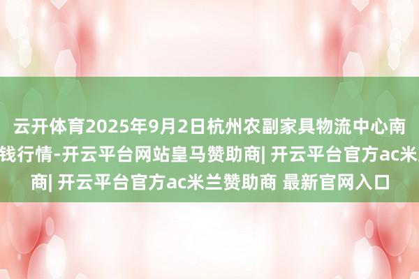 云开体育2025年9月2日杭州农副家具物流中心南庄兜农家具批发商场价钱行情-开云平台网站皇马赞助商| 开云平台官方ac米兰赞助商 最新官网入口