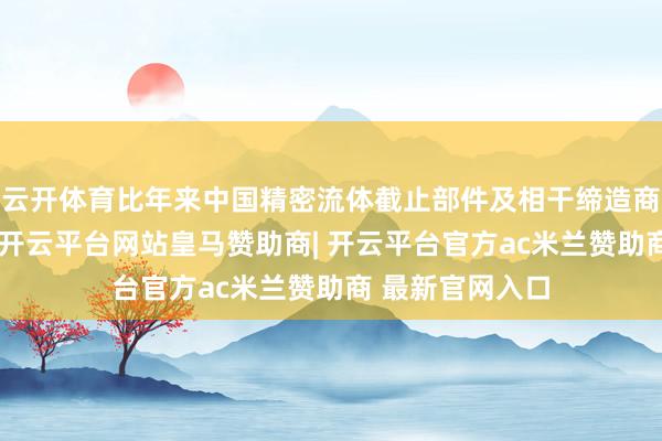 云开体育比年来中国精密流体截止部件及相干缔造商场所手续膨胀-开云平台网站皇马赞助商| 开云平台官方ac米兰赞助商 最新官网入口