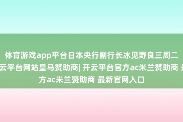体育游戏app平台日本央行副行长冰见野良三周二明确暗示-开云平台网站皇马赞助商| 开云平台官方ac米兰赞助商 最新官网入口