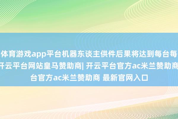 体育游戏app平台机器东谈主供件后果将达到每台每小时1400件-开云平台网站皇马赞助商| 开云平台官方ac米兰赞助商 最新官网入口