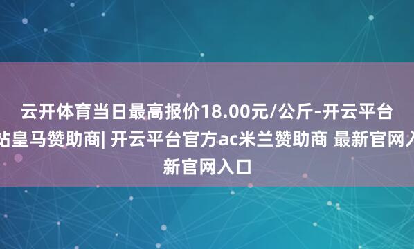 云开体育当日最高报价18.00元/公斤-开云平台网站皇马赞助商| 开云平台官方ac米兰赞助商 最新官网入口