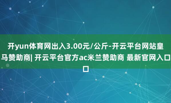 开yun体育网出入3.00元/公斤-开云平台网站皇马赞助商| 开云平台官方ac米兰赞助商 最新官网入口