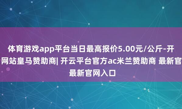 体育游戏app平台当日最高报价5.00元/公斤-开云平台网站皇马赞助商| 开云平台官方ac米兰赞助商 最新官网入口