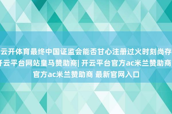 云开体育最终中国证监会能否甘心注册过火时刻尚存在不笃定性-开云平台网站皇马赞助商| 开云平台官方ac米兰赞助商 最新官网入口