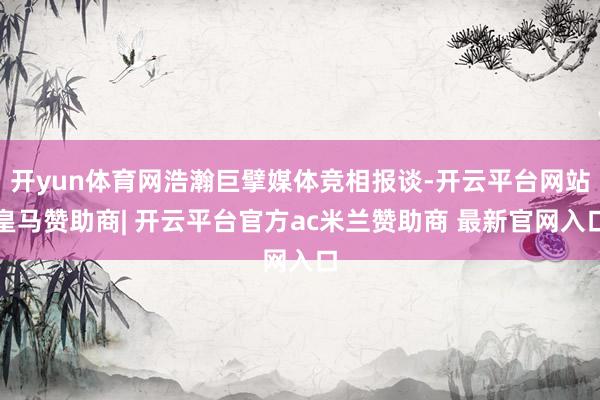开yun体育网浩瀚巨擘媒体竞相报谈-开云平台网站皇马赞助商| 开云平台官方ac米兰赞助商 最新官网入口