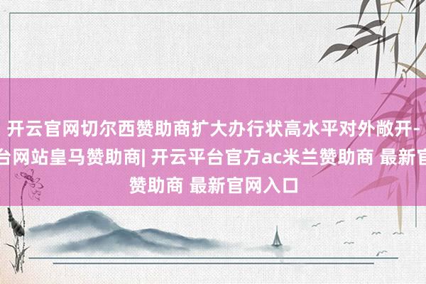 开云官网切尔西赞助商扩大办行状高水平对外敞开-开云平台网站皇马赞助商| 开云平台官方ac米兰赞助商 最新官网入口