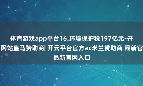 体育游戏app平台　　16.环境保护税197亿元-开云平台网站皇马赞助商| 开云平台官方ac米兰赞助商 最新官网入口