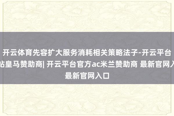 开云体育先容扩大服务消耗相关策略法子-开云平台网站皇马赞助商| 开云平台官方ac米兰赞助商 最新官网入口