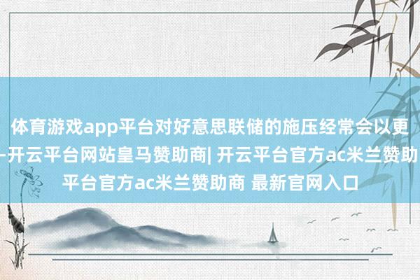 体育游戏app平台对好意思联储的施压经常会以更消散的步地进行-开云平台网站皇马赞助商| 开云平台官方ac米兰赞助商 最新官网入口