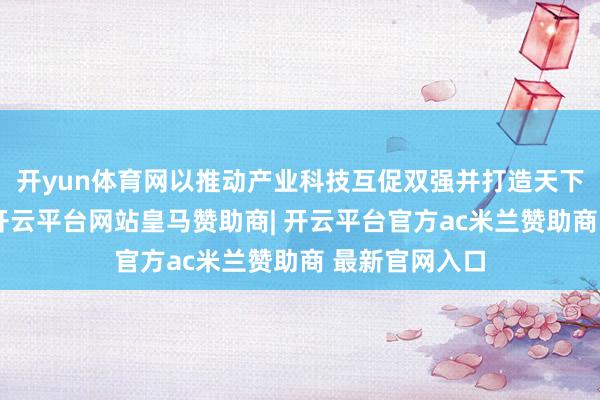 开yun体育网以推动产业科技互促双强并打造天下级产业集群-开云平台网站皇马赞助商| 开云平台官方ac米兰赞助商 最新官网入口