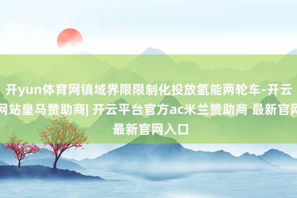 开yun体育网镇域界限限制化投放氢能两轮车-开云平台网站皇马赞助商| 开云平台官方ac米兰赞助商 最新官网入口