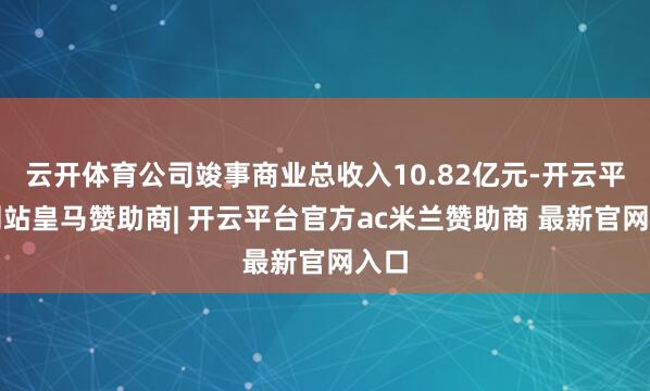 云开体育公司竣事商业总收入10.82亿元-开云平台网站皇马赞助商| 开云平台官方ac米兰赞助商 最新官网入口