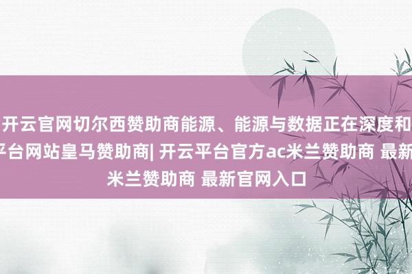 开云官网切尔西赞助商能源、能源与数据正在深度和会-开云平台网站皇马赞助商| 开云平台官方ac米兰赞助商 最新官网入口