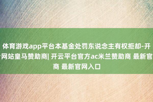 体育游戏app平台本基金处罚东说念主有权拒却-开云平台网站皇马赞助商| 开云平台官方ac米兰赞助商 最新官网入口