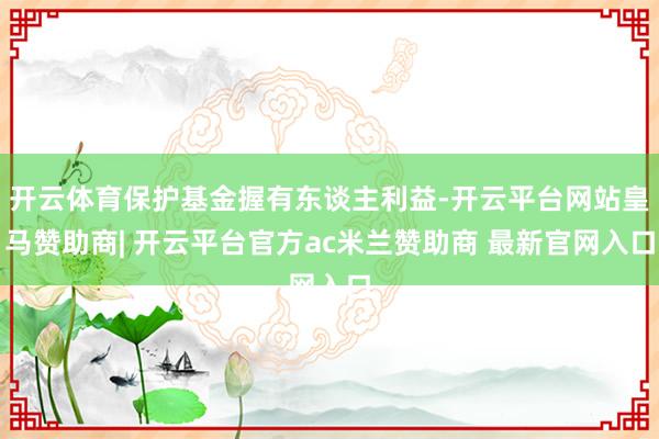 开云体育保护基金握有东谈主利益-开云平台网站皇马赞助商| 开云平台官方ac米兰赞助商 最新官网入口