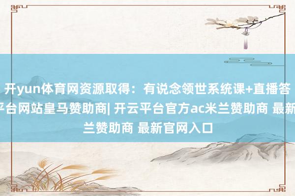 开yun体育网资源取得：有说念领世系统课+直播答疑-开云平台网站皇马赞助商| 开云平台官方ac米兰赞助商 最新官网入口