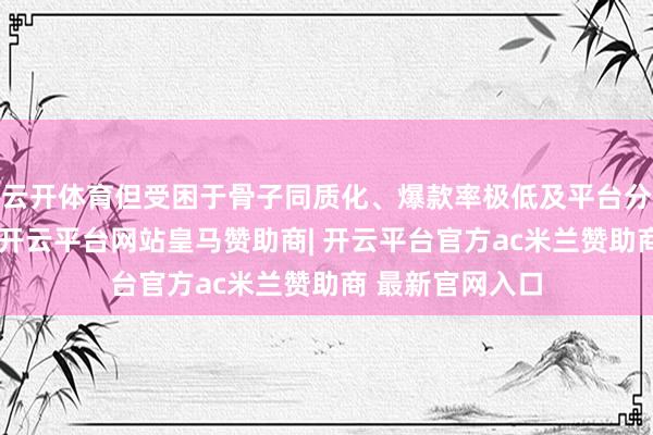 云开体育但受困于骨子同质化、爆款率极低及平台分账收紧等挑战-开云平台网站皇马赞助商| 开云平台官方ac米兰赞助商 最新官网入口