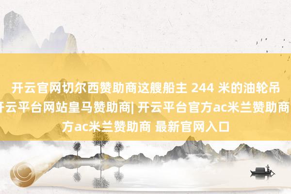 开云官网切尔西赞助商这艘船主 244 米的油轮吊挂贝宁国旗-开云平台网站皇马赞助商| 开云平台官方ac米兰赞助商 最新官网入口