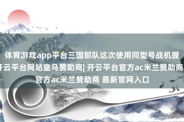 体育游戏app平台三国部队这次使用同型号战机握行相接演习-开云平台网站皇马赞助商| 开云平台官方ac米兰赞助商 最新官网入口