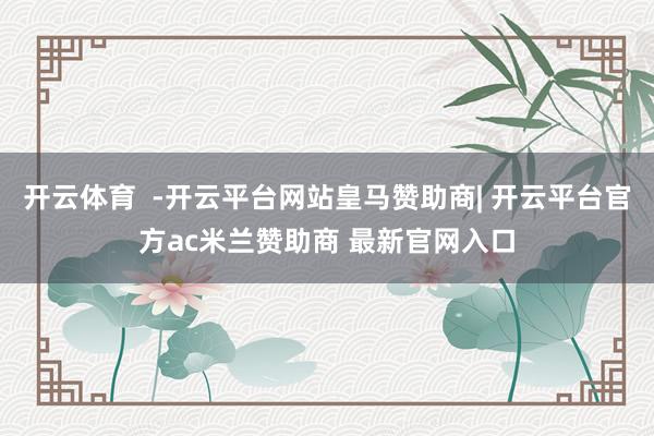 开云体育  -开云平台网站皇马赞助商| 开云平台官方ac米兰赞助商 最新官网入口