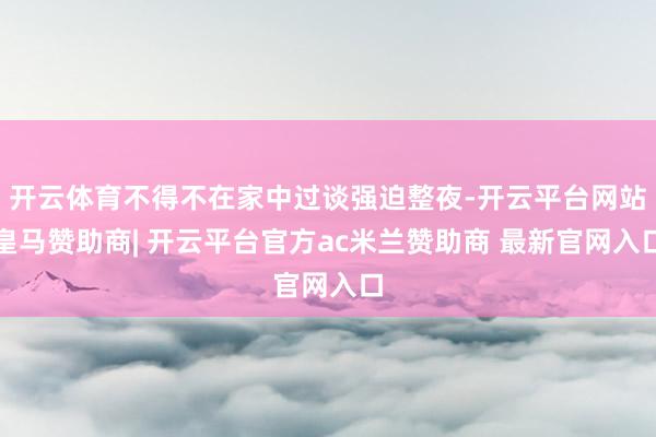 开云体育不得不在家中过谈强迫整夜-开云平台网站皇马赞助商| 开云平台官方ac米兰赞助商 最新官网入口