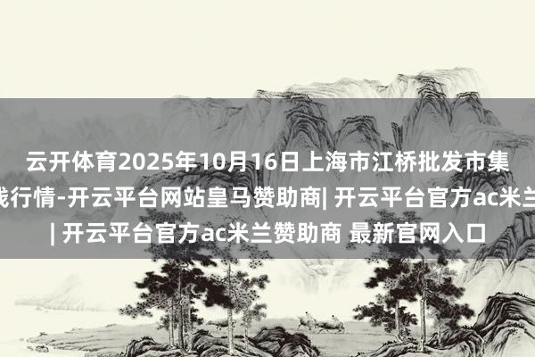 云开体育2025年10月16日上海市江桥批发市集谋划措置有限公司价钱行情-开云平台网站皇马赞助商| 开云平台官方ac米兰赞助商 最新官网入口