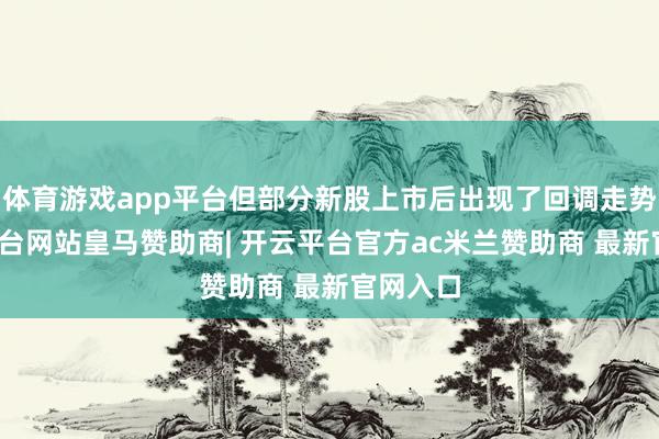 体育游戏app平台但部分新股上市后出现了回调走势-开云平台网站皇马赞助商| 开云平台官方ac米兰赞助商 最新官网入口